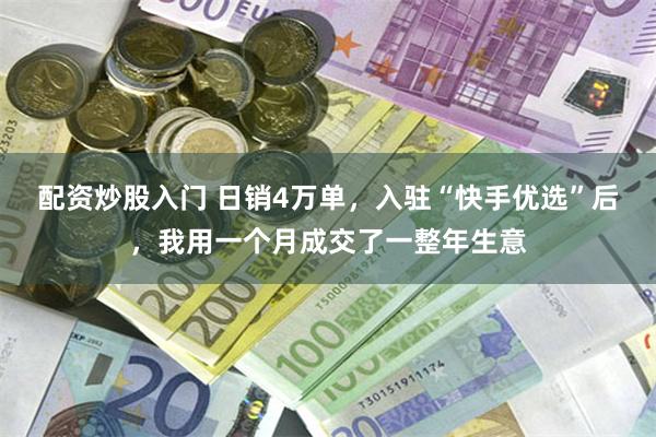 配资炒股入门 日销4万单，入驻“快手优选”后，我用一个月成交了一整年生意