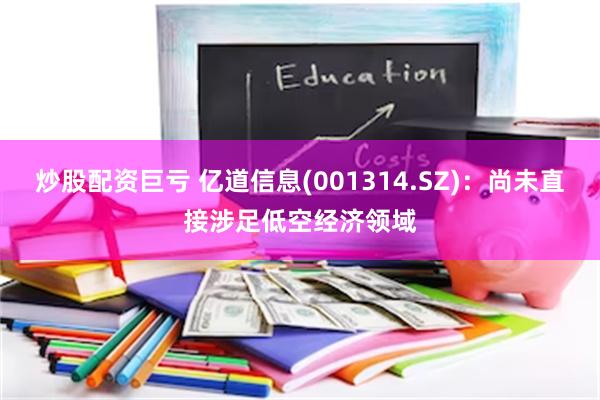 炒股配资巨亏 亿道信息(001314.SZ)：尚未直接涉足低空经济领域
