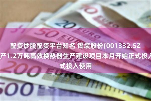 配资炒股配资平台知名 锡装股份(001332.SZ)：年产1.2万吨高效换热器生产建设项目本月开始正式投入使用