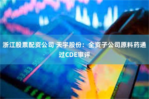 浙江股票配资公司 天宇股份：全资子公司原料药通过CDE审评