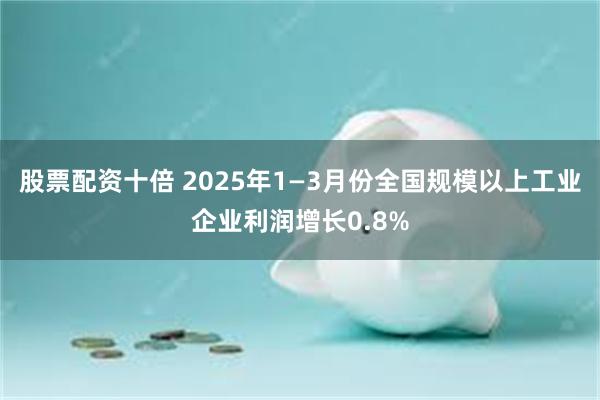 股票配资十倍 2025年1—3月份全国规模以上工业企业利润增长0.8%
