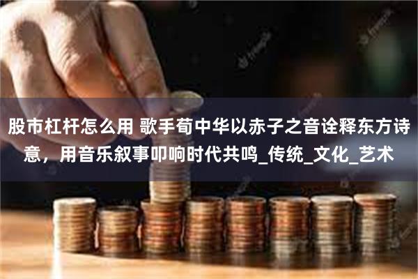 股市杠杆怎么用 歌手荀中华以赤子之音诠释东方诗意，用音乐叙事叩响时代共鸣_传统_文化_艺术