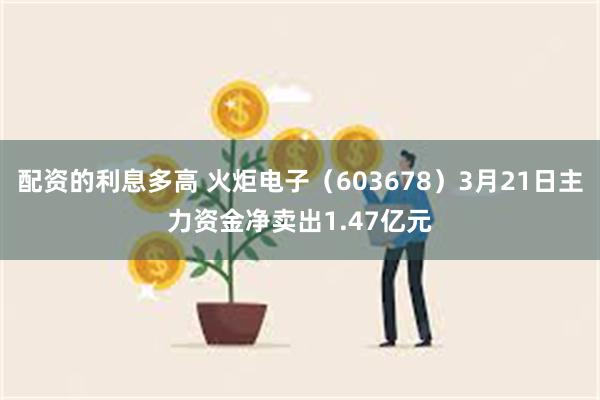 配资的利息多高 火炬电子（603678）3月21日主力资金净卖出1.47亿元