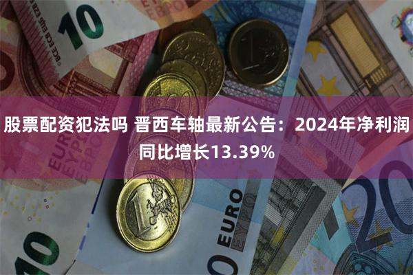 股票配资犯法吗 晋西车轴最新公告：2024年净利润同比增长13.39%