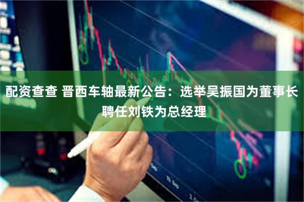 配资查查 晋西车轴最新公告：选举吴振国为董事长 聘任刘铁为总经理