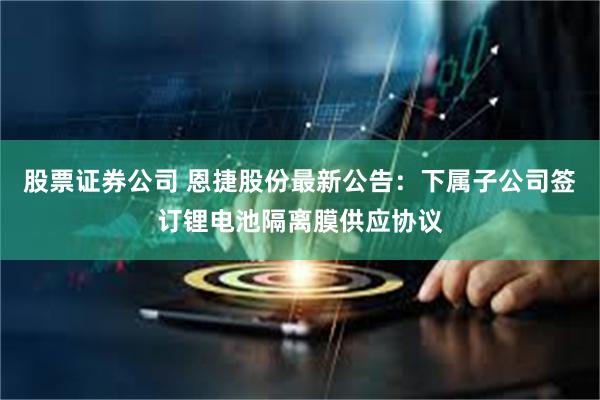 股票证券公司 恩捷股份最新公告：下属子公司签订锂电池隔离膜供应协议