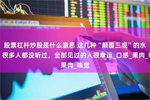 股票杠杆炒股是什么意思 这几种“颠覆三观”的水果，很多人都没听过，全部见过的人很幸运_口感_果肉_味觉