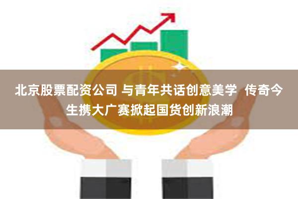 北京股票配资公司 与青年共话创意美学  传奇今生携大广赛掀起国货创新浪潮