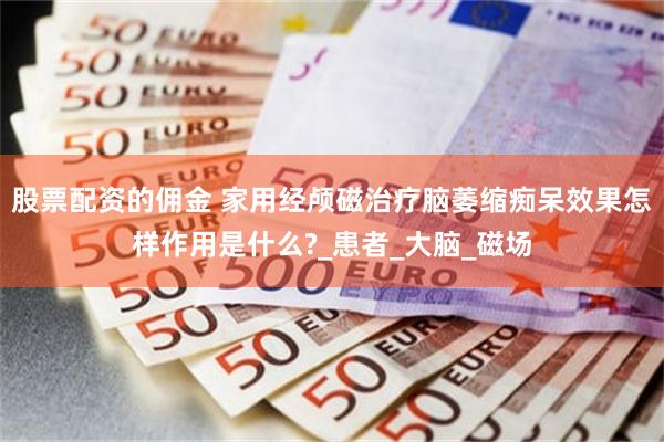 股票配资的佣金 家用经颅磁治疗脑萎缩痴呆效果怎样作用是什么?_患者_大脑_磁场