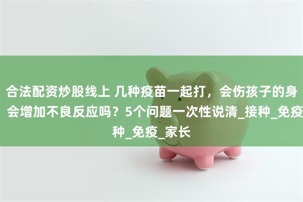 合法配资炒股线上 几种疫苗一起打，会伤孩子的身体吗？会增加不良反应吗？5个问题一次性说清_接种_免疫_家长