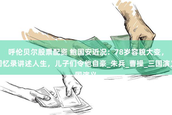呼伦贝尔股票配资 鲍国安近况：78岁容貌大变，回忆录讲述人生，儿子们令他自豪_朱兵_曹操_三国演义