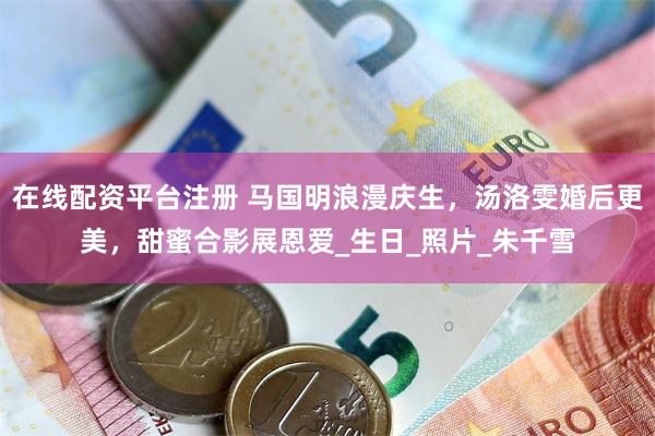 在线配资平台注册 马国明浪漫庆生，汤洛雯婚后更美，甜蜜合影展恩爱_生日_照片_朱千雪