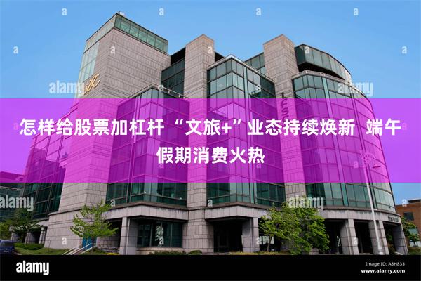 怎样给股票加杠杆 “文旅+”业态持续焕新  端午假期消费火热