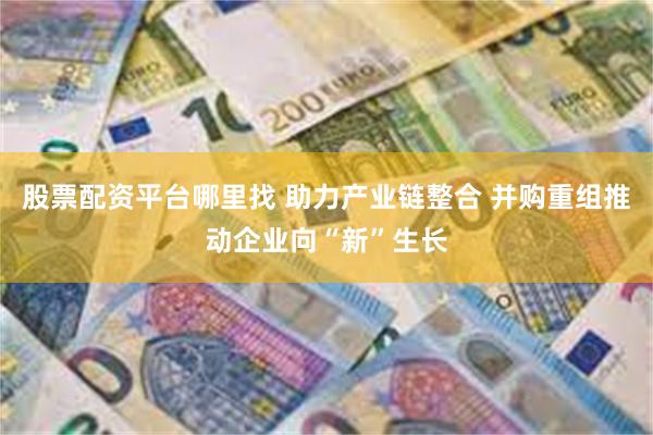 股票配资平台哪里找 助力产业链整合 并购重组推动企业向“新”生长