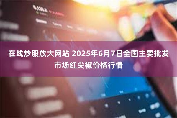 在线炒股放大网站 2025年6月7日全国主要批发市场红尖椒价格行情
