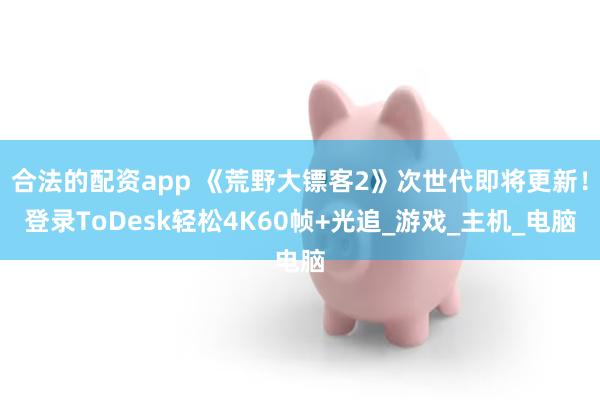 合法的配资app 《荒野大镖客2》次世代即将更新！登录ToDesk轻松4K60帧+光追_游戏_主机_电脑