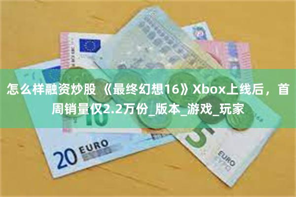 怎么样融资炒股 《最终幻想16》Xbox上线后，首周销量仅2.2万份_版本_游戏_玩家