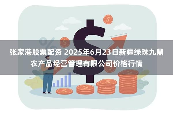 张家港股票配资 2025年6月23日新疆绿珠九鼎农产品经营管理有限公司价格行情