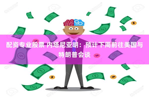 配资专业股票 内塔尼亚胡：预计下周前往美国与特朗普会谈