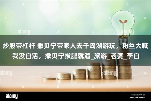 炒股带杠杆 撒贝宁带家人去千岛湖游玩，粉丝大喊我没白活，撒贝宁拔腿就溜_旅游_老婆_李白