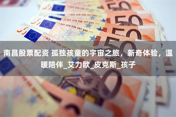 南昌股票配资 孤独孩童的宇宙之旅，新奇体验，温暖陪伴_艾力欧_皮克斯_孩子