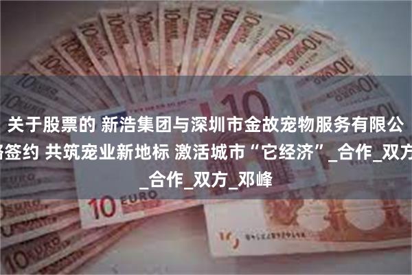关于股票的 新浩集团与深圳市金故宠物服务有限公司战略签约 共筑宠业新地标 激活城市“它经济”_合作_双方_邓峰