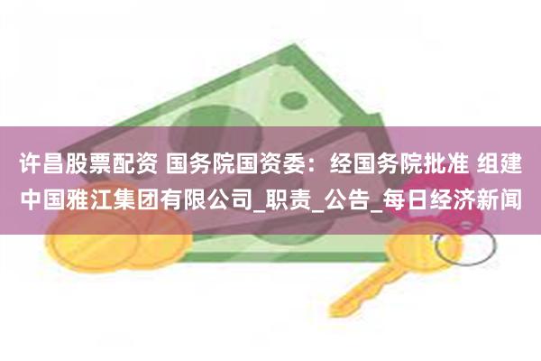 许昌股票配资 国务院国资委：经国务院批准 组建中国雅江集团有限公司_职责_公告_每日经济新闻