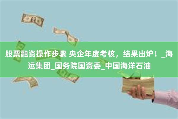 股票融资操作步骤 央企年度考核，结果出炉！_海运集团_国务院国资委_中国海洋石油