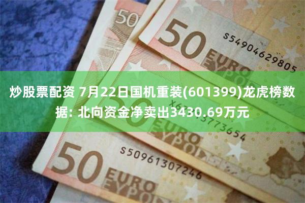 炒股票配资 7月22日国机重装(601399)龙虎榜数据: 北向资金净卖出3430.69万元