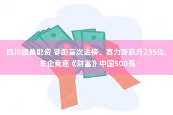 四川股票配资 零跑首次进榜、赛力斯跃升235位, 车企竞逐《财富》中国500强