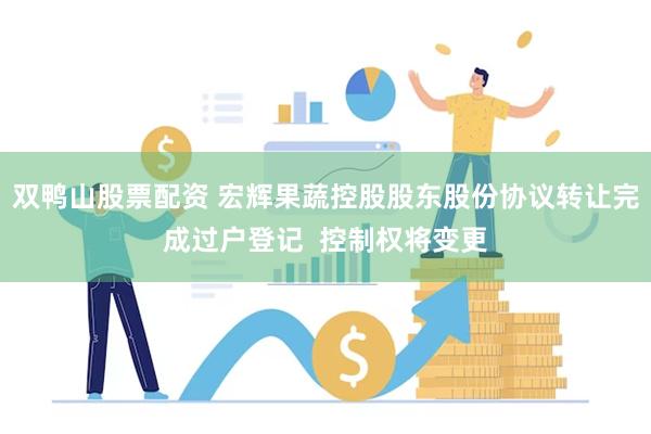 双鸭山股票配资 宏辉果蔬控股股东股份协议转让完成过户登记  控制权将变更
