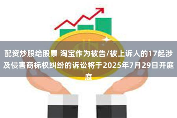 配资炒股给股票 淘宝作为被告/被上诉人的17起涉及侵害商标权纠纷的诉讼将于2025年7月29日开庭