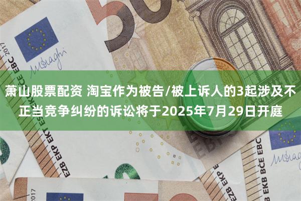 萧山股票配资 淘宝作为被告/被上诉人的3起涉及不正当竞争纠纷的诉讼将于2025年7月29日开庭