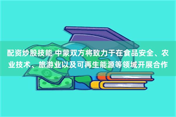 配资炒股技能 中蒙双方将致力于在食品安全、农业技术、旅游业以及可再生能源等领域开展合作