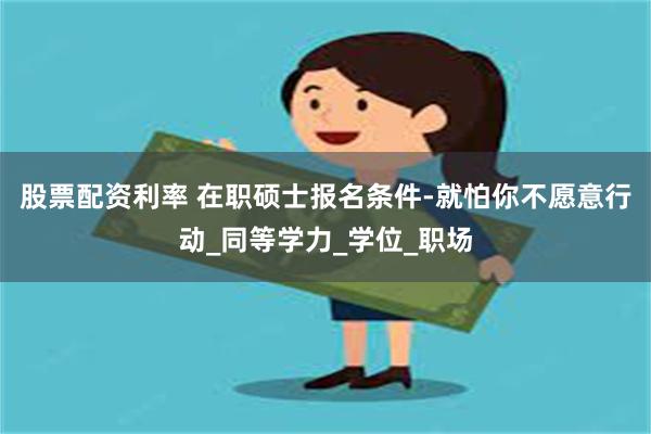 股票配资利率 在职硕士报名条件-就怕你不愿意行动_同等学力_学位_职场
