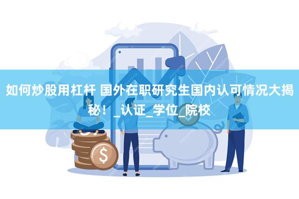 如何炒股用杠杆 国外在职研究生国内认可情况大揭秘！_认证_学位_院校