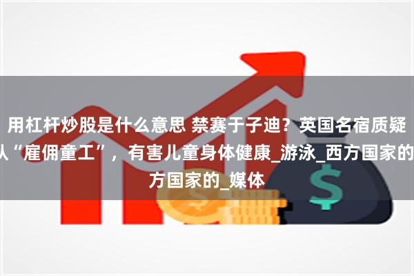 用杠杆炒股是什么意思 禁赛于子迪？英国名宿质疑中国队“雇佣童工”，有害儿童身体健康_游泳_西方国家的_媒体