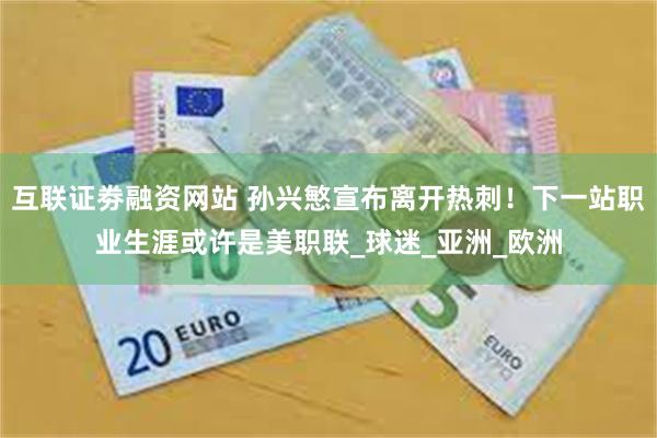 互联证劵融资网站 孙兴慜宣布离开热刺！下一站职业生涯或许是美职联_球迷_亚洲_欧洲