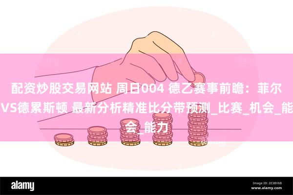 配资炒股交易网站 周日004 德乙赛事前瞻：菲尔特VS德累斯顿 最新分析精准比分带预测_比赛_机会_能力