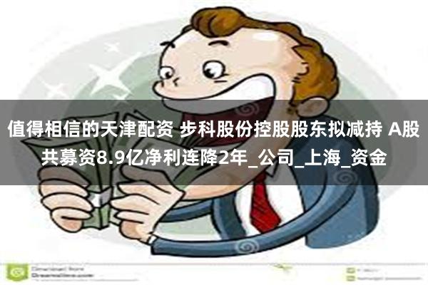 值得相信的天津配资 步科股份控股股东拟减持 A股共募资8.9亿净利连降2年_公司_上海_资金