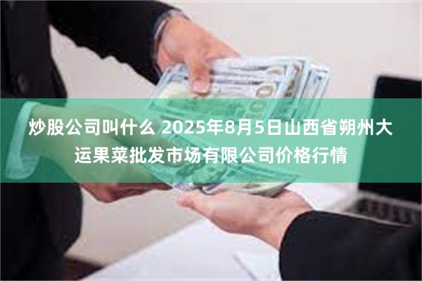 炒股公司叫什么 2025年8月5日山西省朔州大运果菜批发市场有限公司价格行情