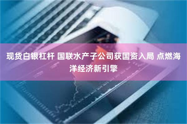 现货白银杠杆 国联水产子公司获国资入局 点燃海洋经济新引擎