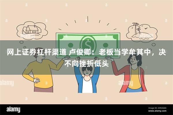 网上证劵杠杆渠道 卢俊卿：老板当学牟其中，决不向挫折低头