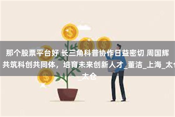 那个股票平台好 长三角科普协作日益密切 周国辉：共筑科创共同体，培育未来创新人才_董洁_上海_太仓