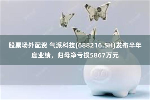 股票场外配资 气派科技(688216.SH)发布半年度业绩，归母净亏损5867万元