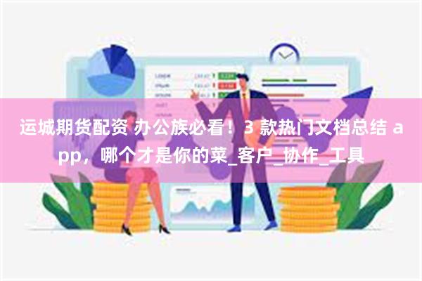 运城期货配资 办公族必看！3 款热门文档总结 app，哪个才是你的菜_客户_协作_工具