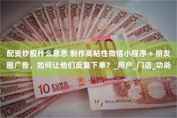配资炒股什么意思 制作高粘性微信小程序 + 朋友圈广告，如何让他们反复下单？_用户_门店_功能