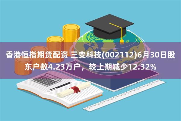香港恒指期货配资 三变科技(002112)6月30日股东户数4.23万户，较上期减少12.32%
