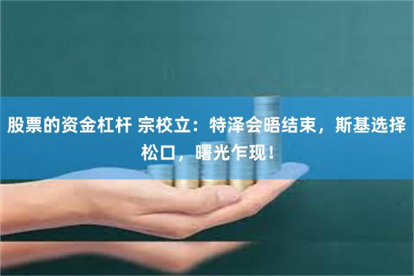 股票的资金杠杆 宗校立：特泽会晤结束，斯基选择松口，曙光乍现！