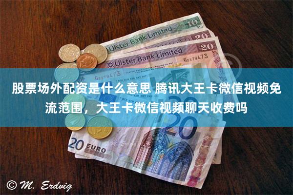 股票场外配资是什么意思 腾讯大王卡微信视频免流范围，大王卡微信视频聊天收费吗